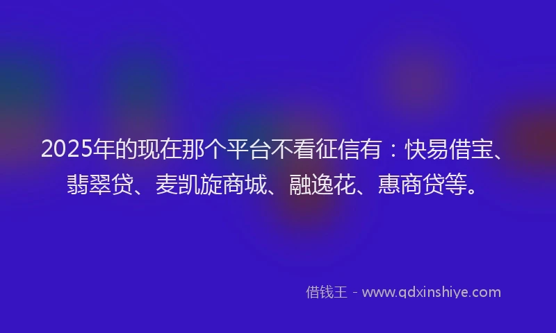 2025年的现在那个平台不看征信有：快易借宝、翡翠贷、麦凯旋商城、融逸花、惠商贷等。