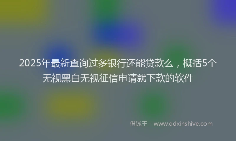 2025年最新查询过多银行还能贷款么，概括5个无视黑白无视征信申请就下款的软件
