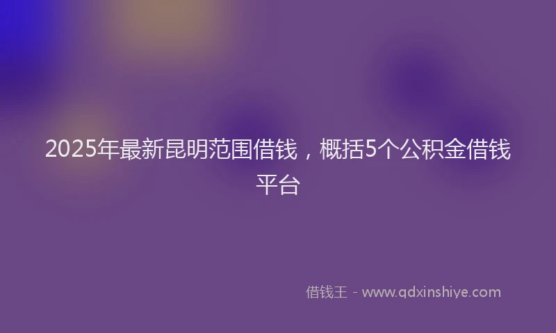 2025年最新昆明范围借钱，概括5个公积金借钱平台