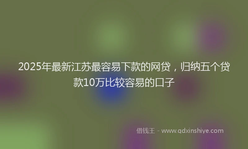 2025年最新江苏最容易下款的网贷，归纳五个贷款10万比较容易的口子