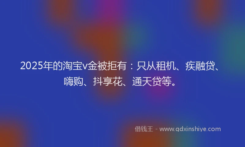 2025年的淘宝v金被拒有：只从租机、疾融贷、嗨购、抖享花、通天贷等。