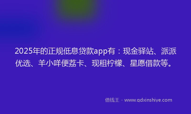 2025年的正规低息贷款app有：现金驿站、派派优选、羊小咩便荔卡、现租柠檬、星愿借款等。
