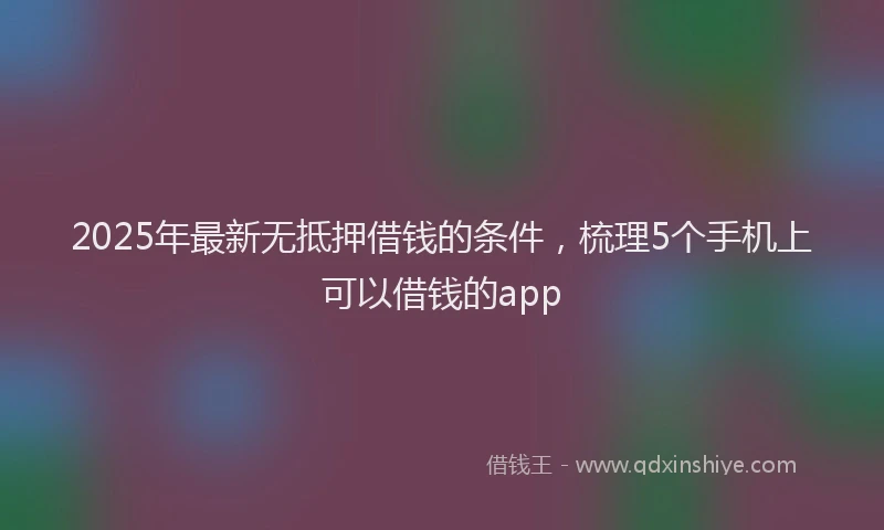 2025年最新无抵押借钱的条件，梳理5个手机上可以借钱的app