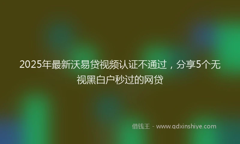 2025年最新沃易贷视频认证不通过，分享5个无视黑白户秒过的网贷