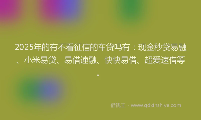 2025年的有不看征信的车贷吗有：现金秒贷易融、小米易贷、易借速融、快快易借、超爱速借等。