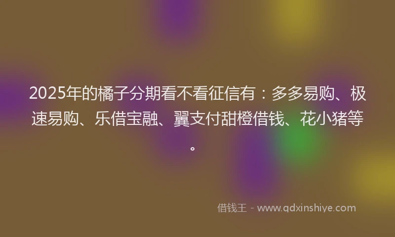 2025年的橘子分期看不看征信有：多多易购、极速易购、乐借宝融、翼支付甜橙借钱、花小猪等。