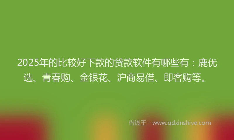 2025年的比较好下款的贷款软件有哪些有：鹿优选、青春购、金银花、沪商易借、即客购等。
