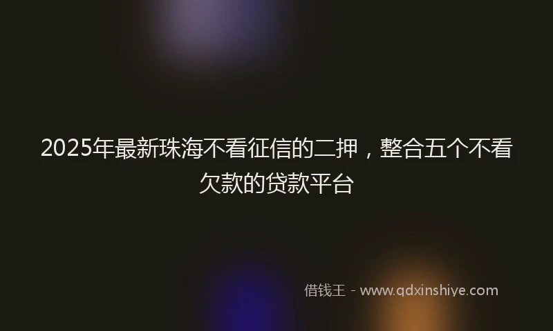 2025年最新珠海不看征信的二押，整合五个不看欠款的贷款平台