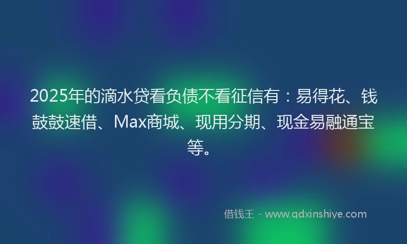 2025年的滴水贷看负债不看征信有：易得花、钱鼓鼓速借、Max商城、现用分期、现金易融通宝等。