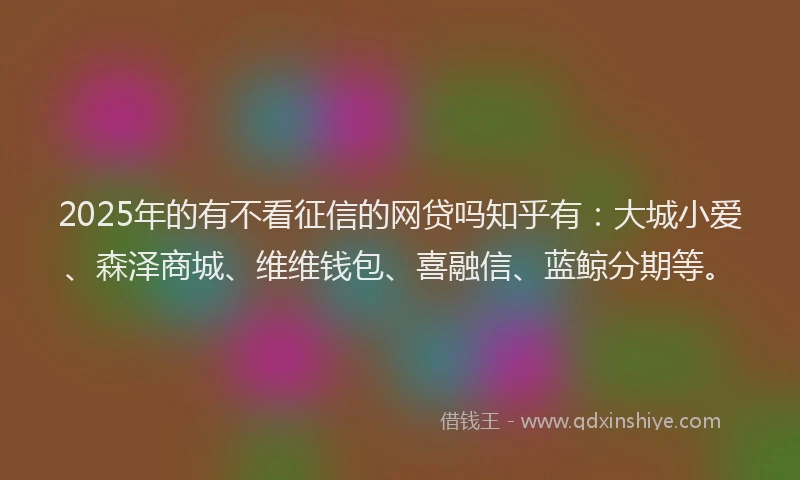2025年的有不看征信的网贷吗知乎有：大城小爱、森泽商城、维维钱包、喜融信、蓝鲸分期等。
