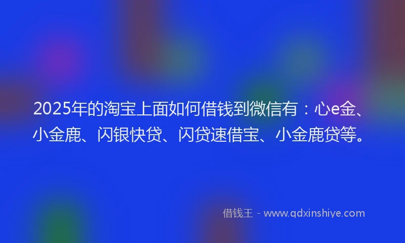 2025年的淘宝上面如何借钱到微信有：心e金、小金鹿、闪银快贷、闪贷速借宝、小金鹿贷等。