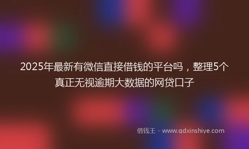 2025年最新有微信直接借钱的平台吗，整理5个真正无视逾期大数据的网贷口子