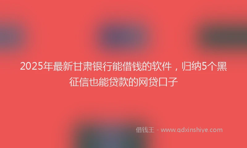 2025年最新甘肃银行能借钱的软件，归纳5个黑征信也能贷款的网贷口子