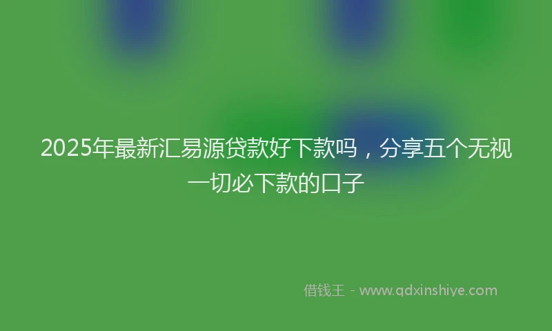 2025年最新汇易源贷款好下款吗，分享五个无视一切必下款的口子