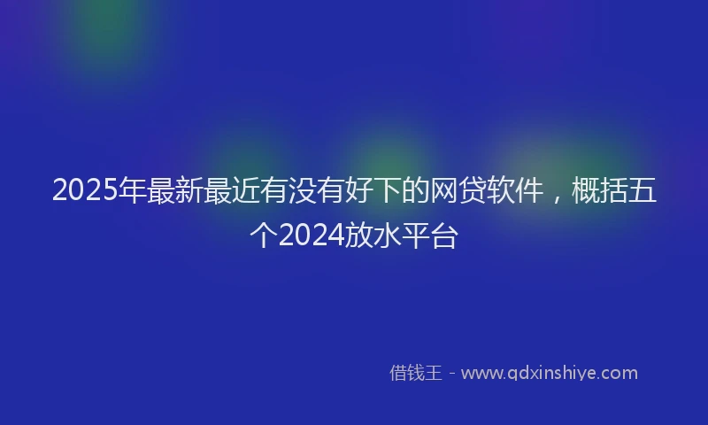 2025年最新最近有没有好下的网贷软件，概括五个2024放水平台