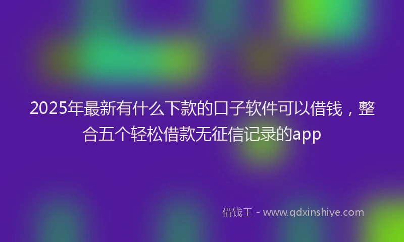 2025年最新有什么下款的口子软件可以借钱，整合五个轻松借款无征信记录的app