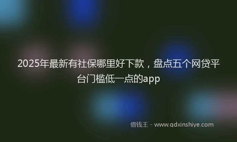2025年最新有社保哪里好下款，盘点五个网贷平台门槛低一点的app
