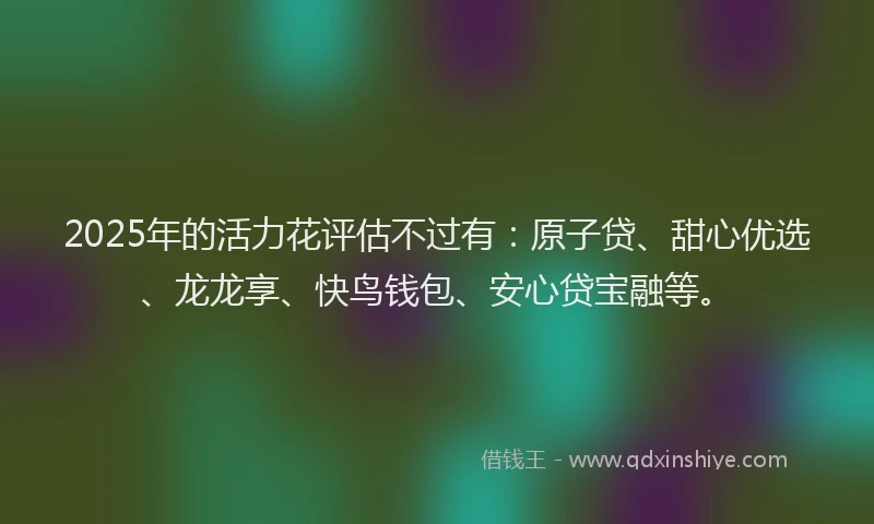 2025年的活力花评估不过有：原子贷、甜心优选、龙龙享、快鸟钱包、安心贷宝融等。