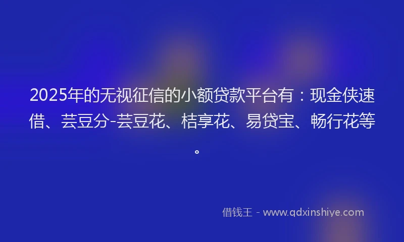 2025年的无视征信的小额贷款平台有：现金侠速借、芸豆分-芸豆花、桔享花、易贷宝、畅行花等。