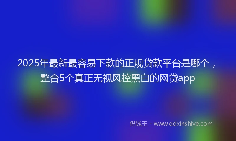 2025年最新最容易下款的正规贷款平台是哪个，整合5个真正无视风控黑白的网贷app