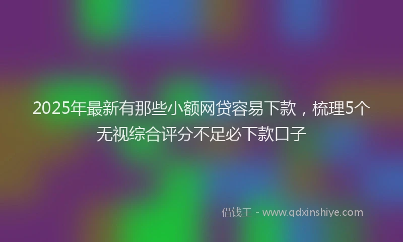 2025年最新有那些小额网贷容易下款，梳理5个无视综合评分不足必下款口子