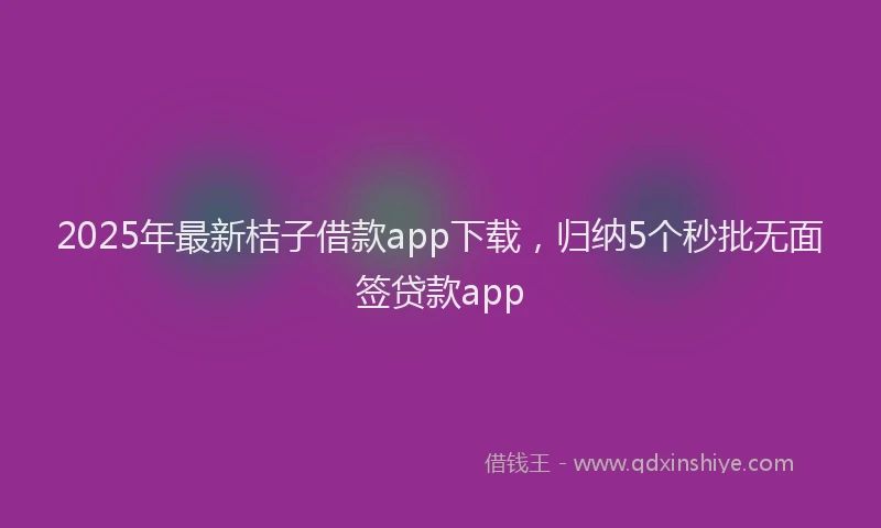 2025年最新桔子借款app下载，归纳5个秒批无面签贷款app