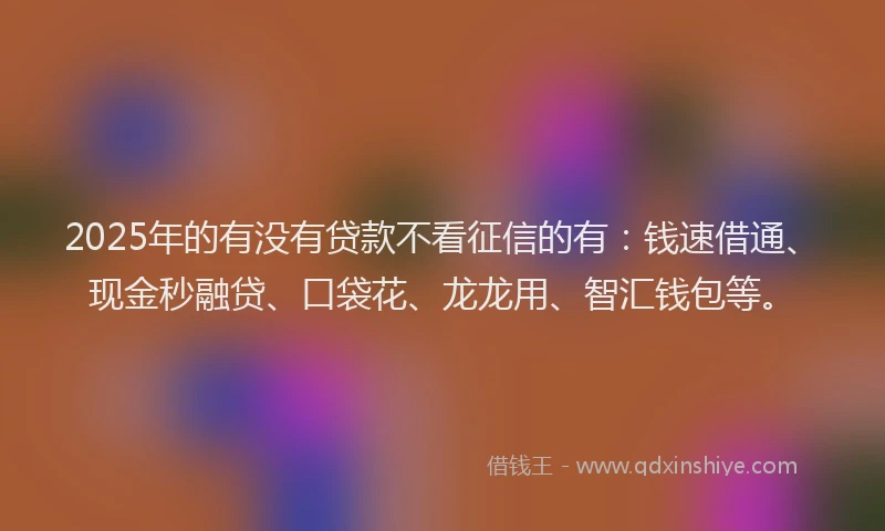 2025年的有没有贷款不看征信的有：钱速借通、现金秒融贷、口袋花、龙龙用、智汇钱包等。