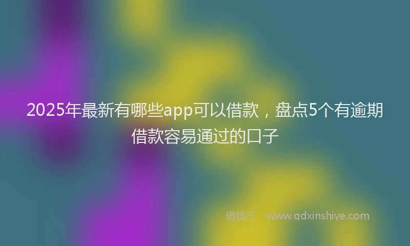 2025年最新有哪些app可以借款，盘点5个有逾期借款容易通过的口子