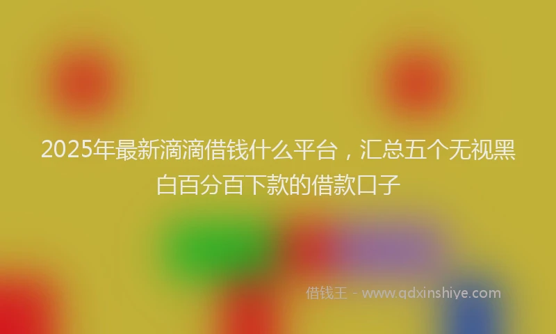 2025年最新滴滴借钱什么平台，汇总五个无视黑白百分百下款的借款口子