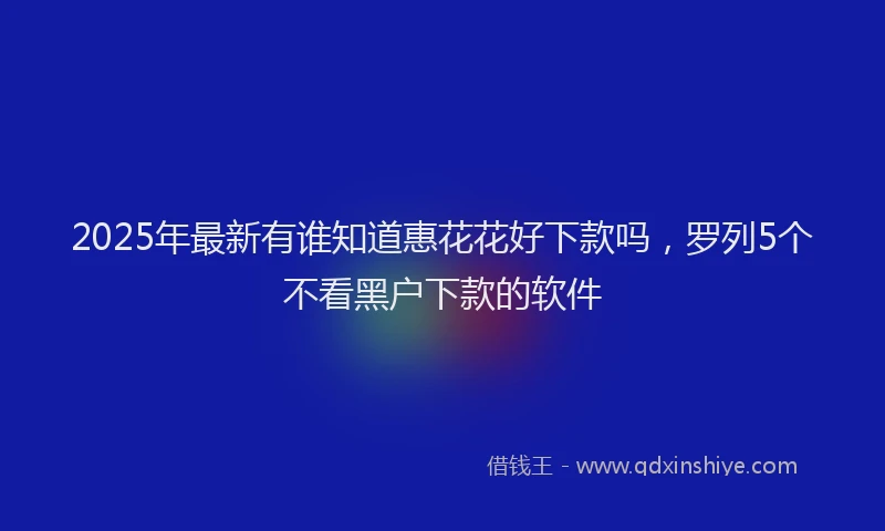 2025年最新有谁知道惠花花好下款吗，罗列5个不看黑户下款的软件