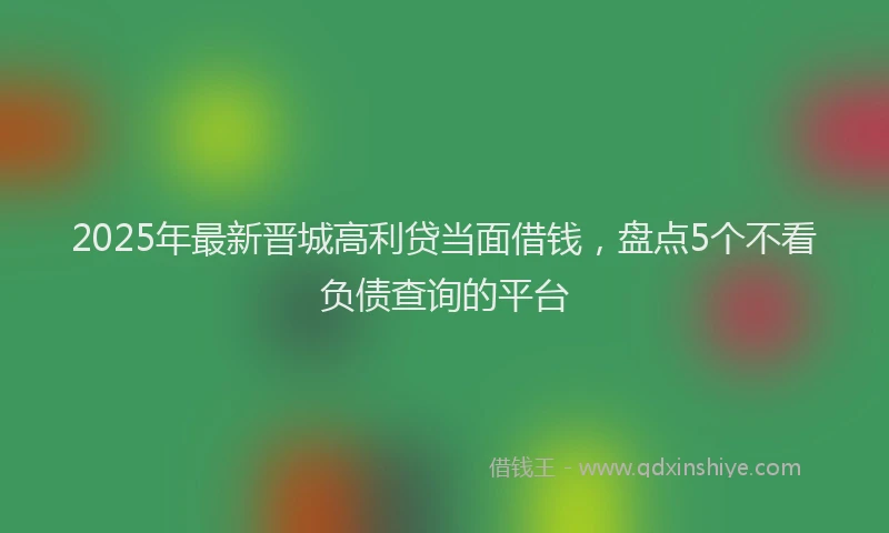2025年最新晋城高利贷当面借钱，盘点5个不看负债查询的平台