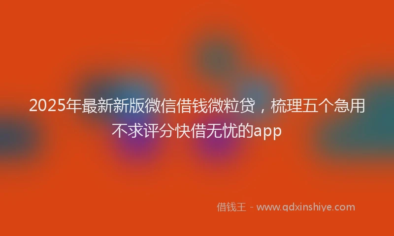 2025年最新新版微信借钱微粒贷，梳理五个急用不求评分快借无忧的app