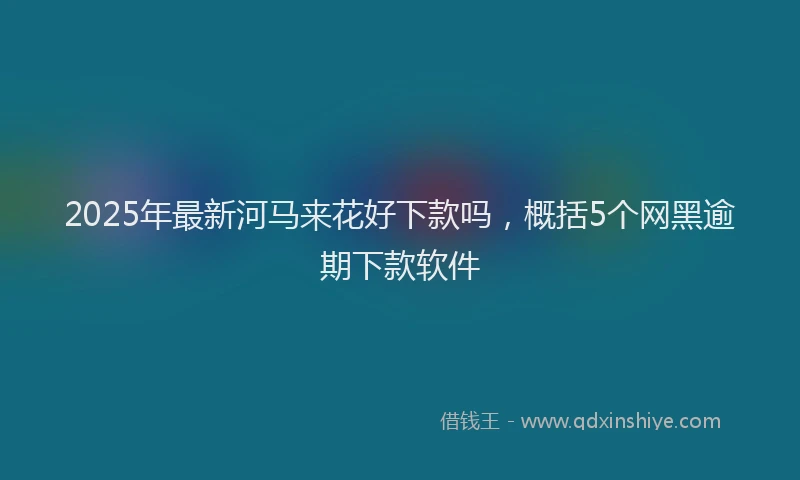 2025年最新河马来花好下款吗，概括5个网黑逾期下款软件