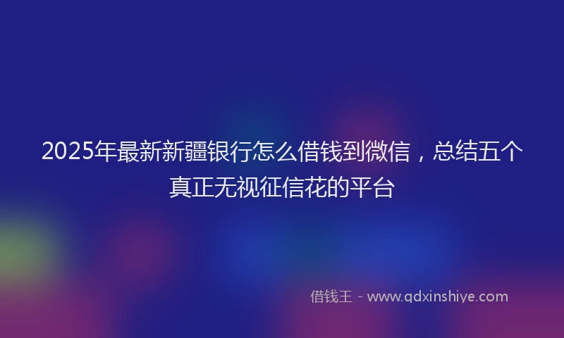 2025年最新新疆银行怎么借钱到微信，总结五个真正无视征信花的平台