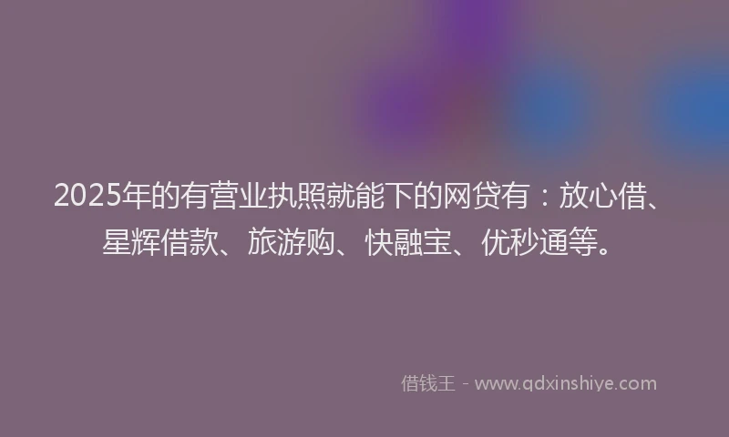 2025年的有营业执照就能下的网贷有：放心借、星辉借款、旅游购、快融宝、优秒通等。