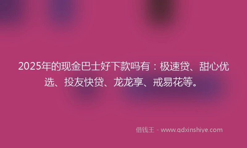 2025年的现金巴士好下款吗有：极速贷、甜心优选、投友快贷、龙龙享、戒易花等。