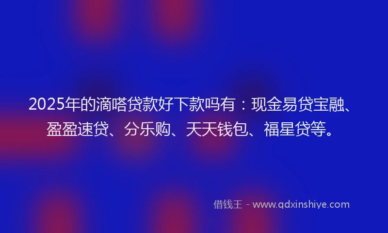2025年的滴嗒贷款好下款吗有：现金易贷宝融、盈盈速贷、分乐购、天天钱包、福星贷等。