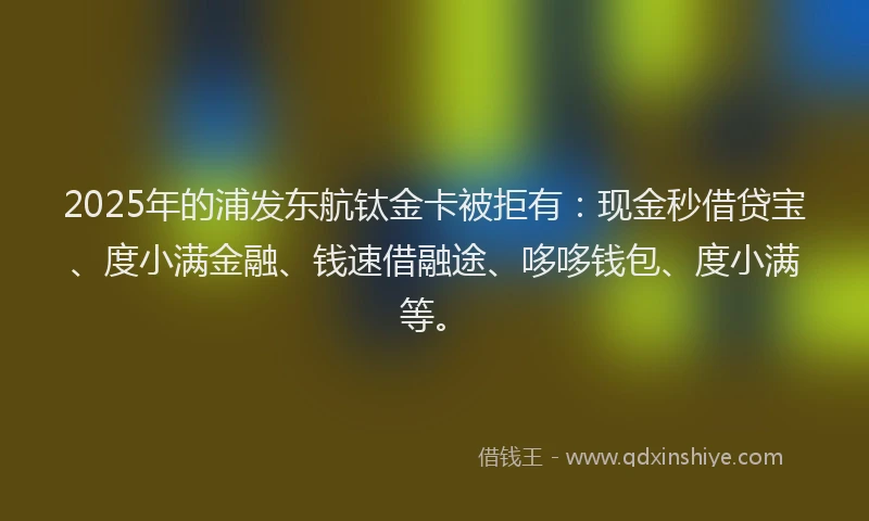 2025年的浦发东航钛金卡被拒有：现金秒借贷宝、度小满金融、钱速借融途、哆哆钱包、度小满等。