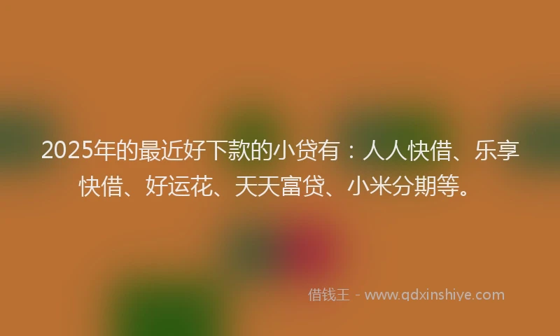 2025年的最近好下款的小贷有：人人快借、乐享快借、好运花、天天富贷、小米分期等。