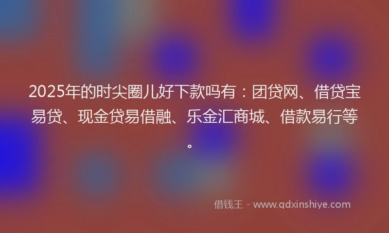 2025年的时尖圈儿好下款吗有：团贷网、借贷宝易贷、现金贷易借融、乐金汇商城、借款易行等。