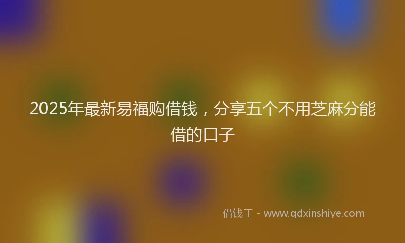 2025年最新易福购借钱，分享五个不用芝麻分能借的口子