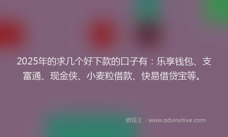 2025年的求几个好下款的口子有：乐享钱包、支富通、现金侠、小麦粒借款、快易借贷宝等。