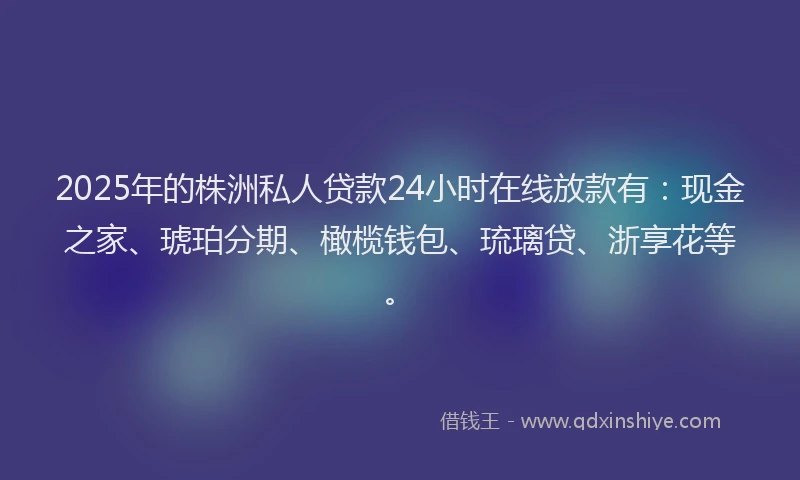 2025年的株洲私人贷款24小时在线放款有：现金之家、琥珀分期、橄榄钱包、琉璃贷、浙享花等。