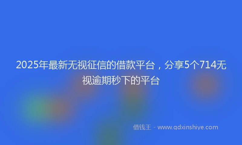 2025年最新无视征信的借款平台，分享5个714无视逾期秒下的平台