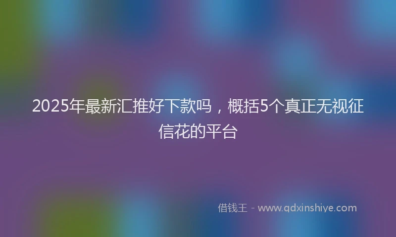 2025年最新汇推好下款吗，概括5个真正无视征信花的平台