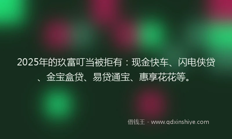 2025年的玖富叮当被拒有：现金快车、闪电侠贷、金宝盒贷、易贷通宝、惠享花花等。