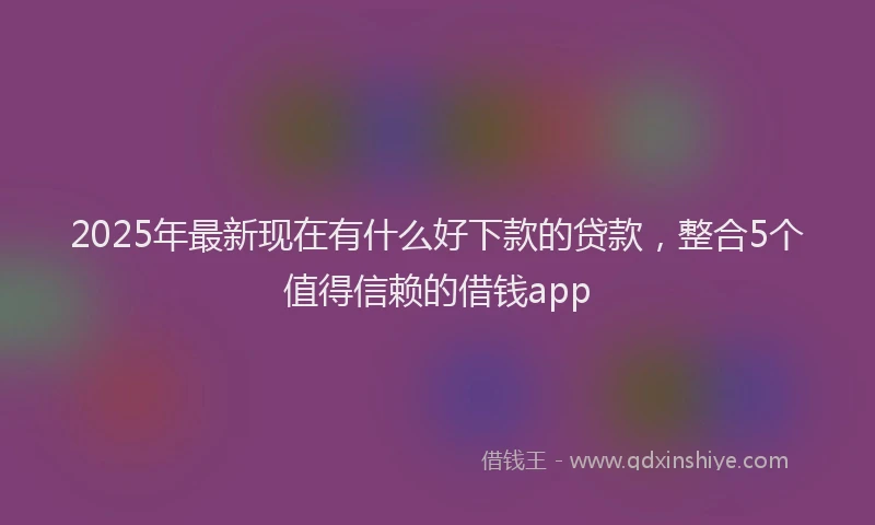 2025年最新现在有什么好下款的贷款，整合5个值得信赖的借钱app