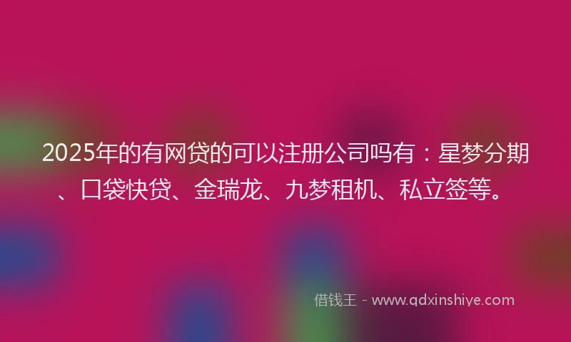 2025年的有网贷的可以注册公司吗有：星梦分期、口袋快贷、金瑞龙、九梦租机、私立签等。