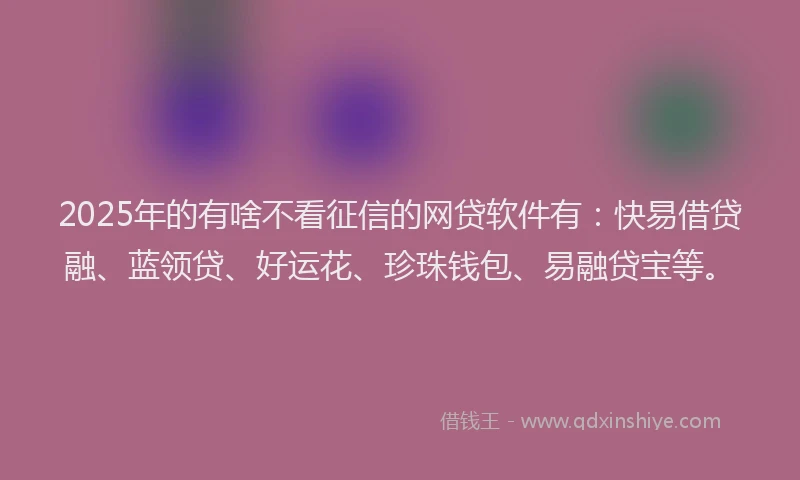 2025年的有啥不看征信的网贷软件有：快易借贷融、蓝领贷、好运花、珍珠钱包、易融贷宝等。