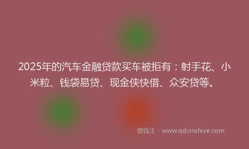 2025年的汽车金融贷款买车被拒有：射手花、小米粒、钱袋易贷、现金侠快借、众安贷等。